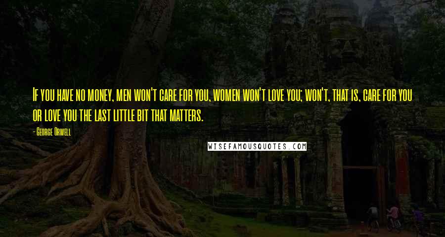 George Orwell Quotes: If you have no money, men won't care for you, women won't love you; won't, that is, care for you or love you the last little bit that matters.