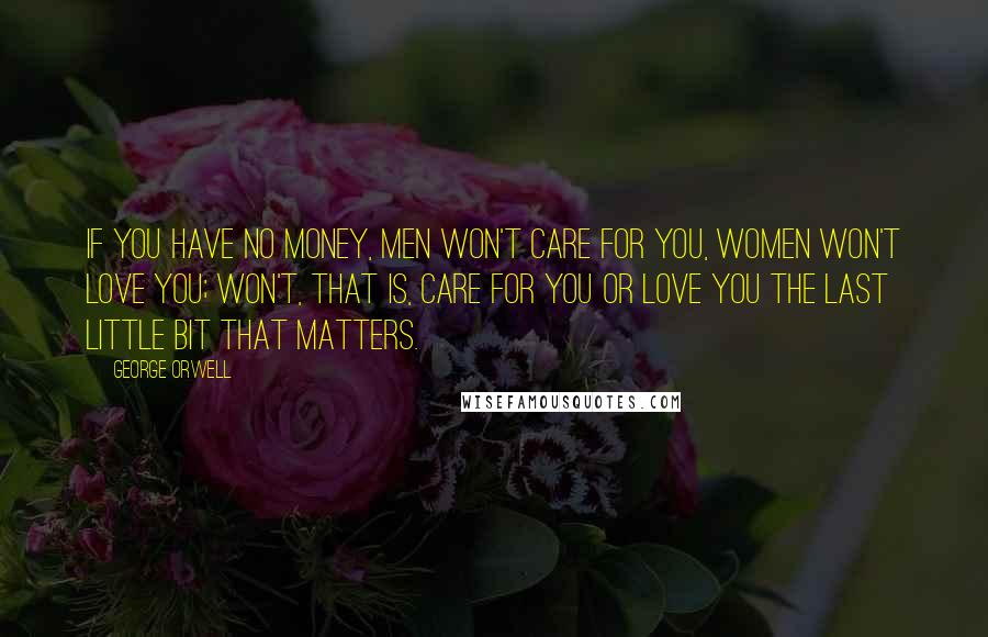 George Orwell Quotes: If you have no money, men won't care for you, women won't love you; won't, that is, care for you or love you the last little bit that matters.
