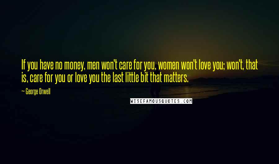 George Orwell Quotes: If you have no money, men won't care for you, women won't love you; won't, that is, care for you or love you the last little bit that matters.