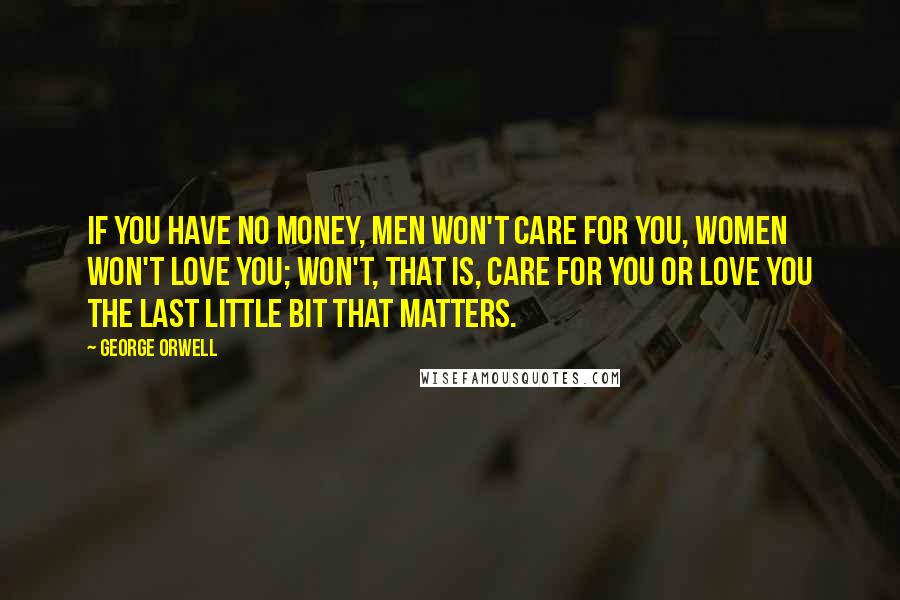 George Orwell Quotes: If you have no money, men won't care for you, women won't love you; won't, that is, care for you or love you the last little bit that matters.