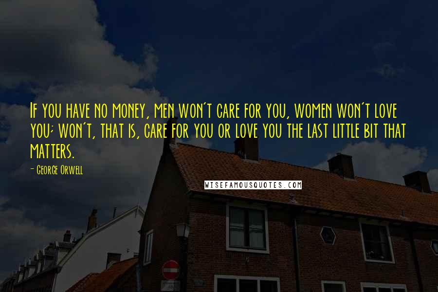 George Orwell Quotes: If you have no money, men won't care for you, women won't love you; won't, that is, care for you or love you the last little bit that matters.