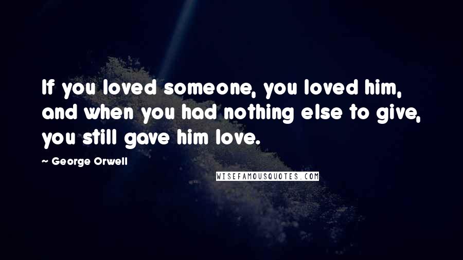 George Orwell Quotes: If you loved someone, you loved him, and when you had nothing else to give, you still gave him love.