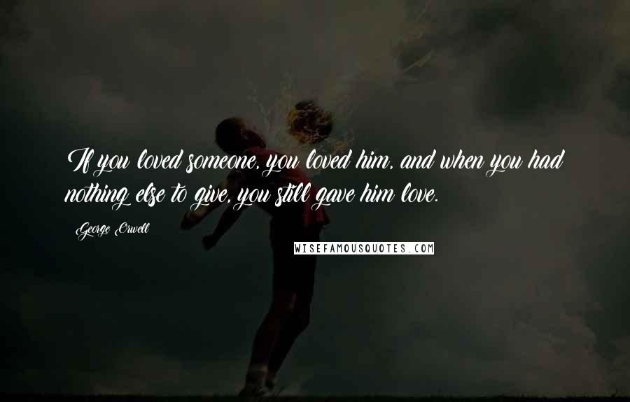 George Orwell Quotes: If you loved someone, you loved him, and when you had nothing else to give, you still gave him love.