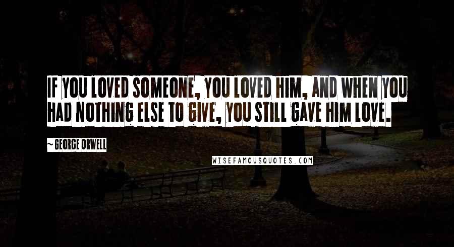 George Orwell Quotes: If you loved someone, you loved him, and when you had nothing else to give, you still gave him love.