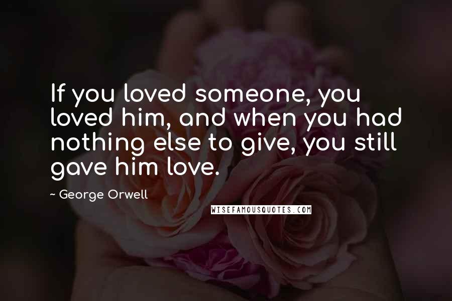 George Orwell Quotes: If you loved someone, you loved him, and when you had nothing else to give, you still gave him love.