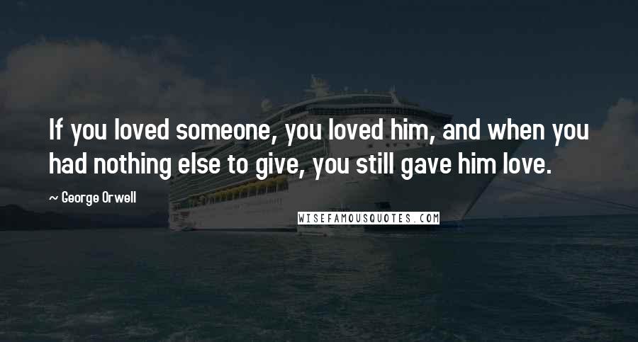 George Orwell Quotes: If you loved someone, you loved him, and when you had nothing else to give, you still gave him love.