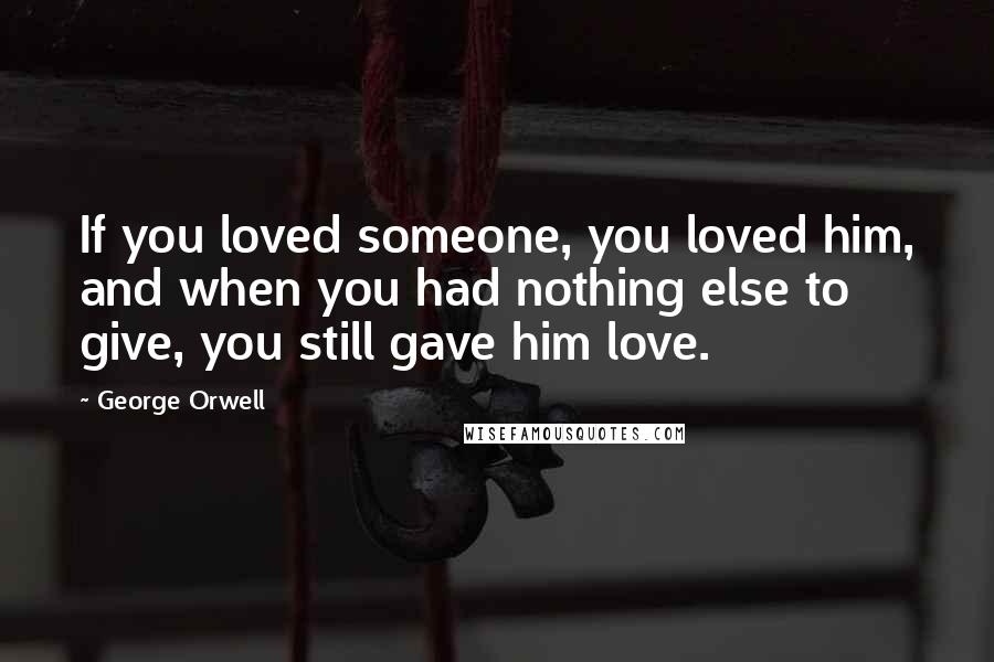 George Orwell Quotes: If you loved someone, you loved him, and when you had nothing else to give, you still gave him love.