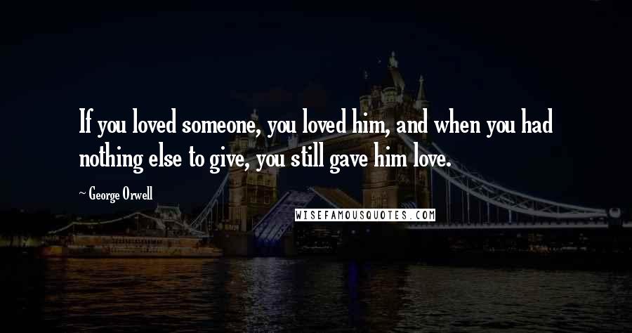 George Orwell Quotes: If you loved someone, you loved him, and when you had nothing else to give, you still gave him love.