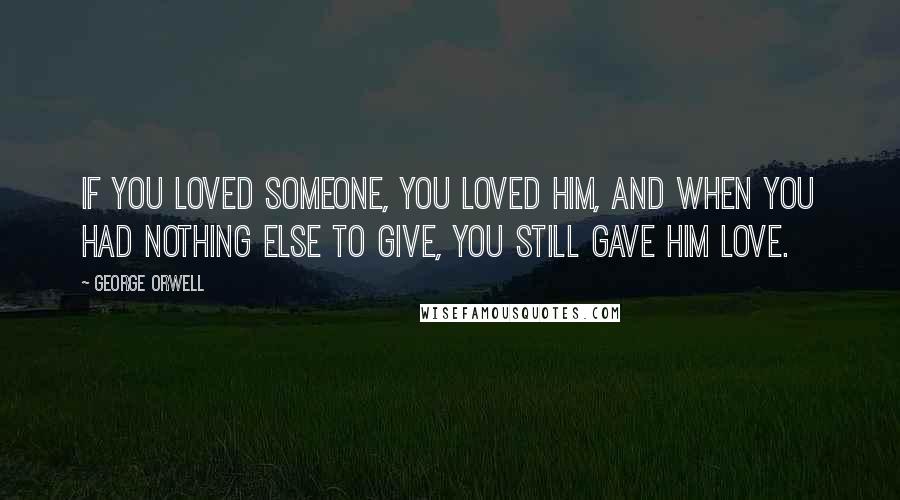 George Orwell Quotes: If you loved someone, you loved him, and when you had nothing else to give, you still gave him love.