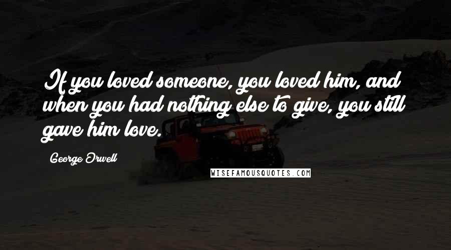 George Orwell Quotes: If you loved someone, you loved him, and when you had nothing else to give, you still gave him love.