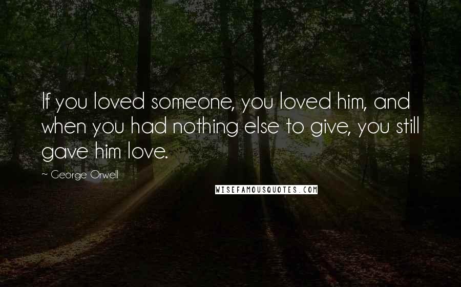 George Orwell Quotes: If you loved someone, you loved him, and when you had nothing else to give, you still gave him love.