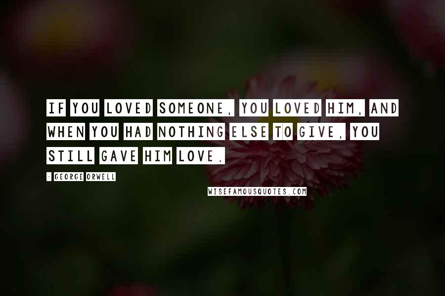 George Orwell Quotes: If you loved someone, you loved him, and when you had nothing else to give, you still gave him love.