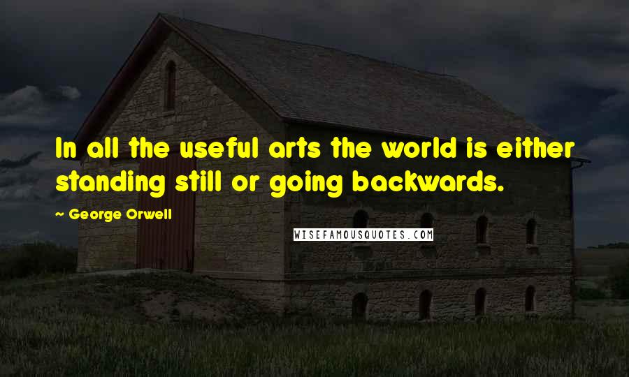 George Orwell Quotes: In all the useful arts the world is either standing still or going backwards.