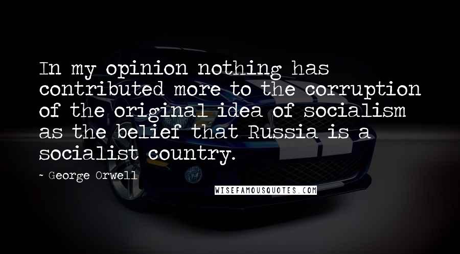 George Orwell Quotes: In my opinion nothing has contributed more to the corruption of the original idea of socialism as the belief that Russia is a socialist country.
