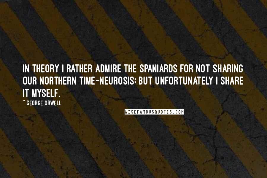 George Orwell Quotes: In theory I rather admire the Spaniards for not sharing our Northern time-neurosis; but unfortunately I share it myself.