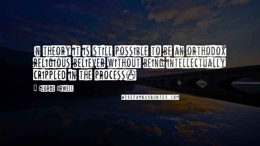 George Orwell Quotes: In theory it is still possible to be an orthodox religious believer without being intellectually crippled in the process.