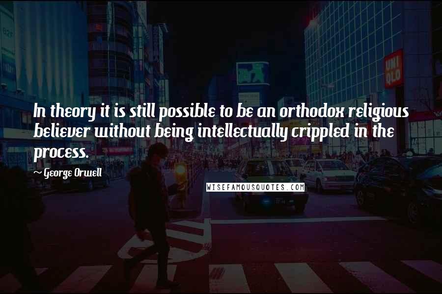George Orwell Quotes: In theory it is still possible to be an orthodox religious believer without being intellectually crippled in the process.