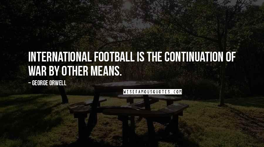 George Orwell Quotes: International football is the continuation of war by other means.