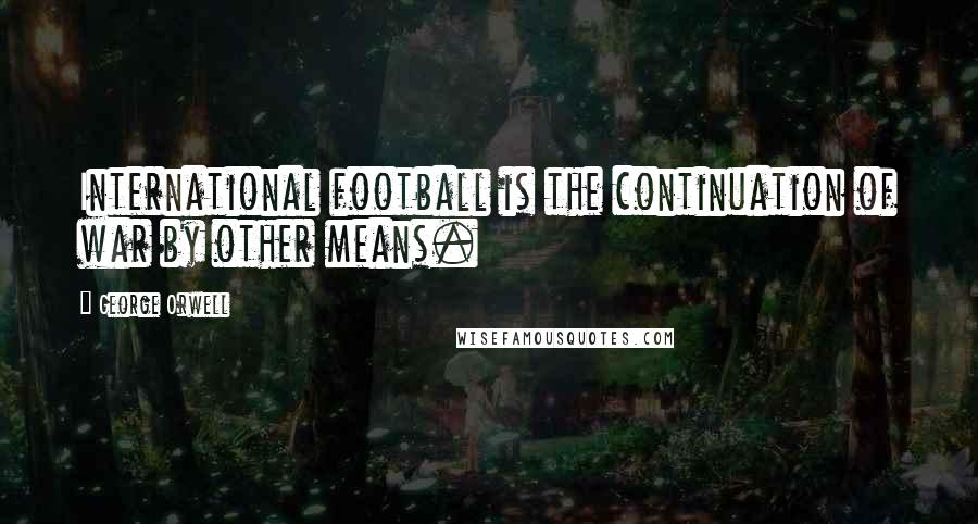 George Orwell Quotes: International football is the continuation of war by other means.