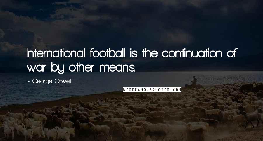 George Orwell Quotes: International football is the continuation of war by other means.