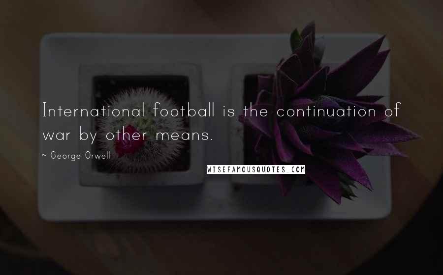 George Orwell Quotes: International football is the continuation of war by other means.