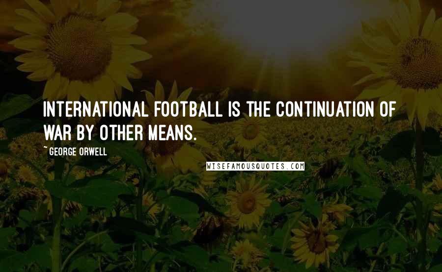 George Orwell Quotes: International football is the continuation of war by other means.