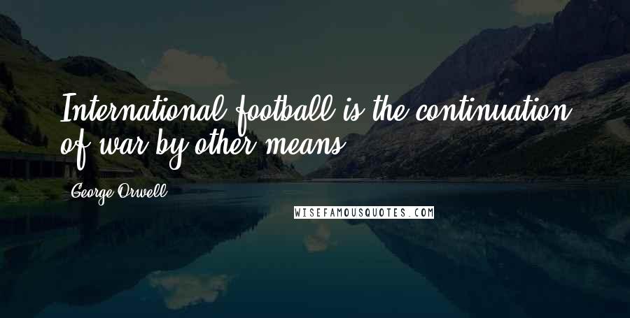 George Orwell Quotes: International football is the continuation of war by other means.