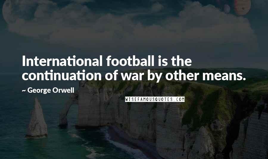 George Orwell Quotes: International football is the continuation of war by other means.