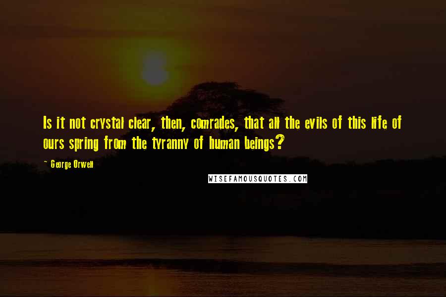 George Orwell Quotes: Is it not crystal clear, then, comrades, that all the evils of this life of ours spring from the tyranny of human beings?
