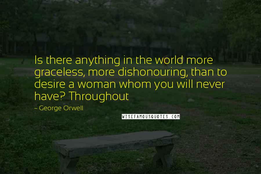 George Orwell Quotes: Is there anything in the world more graceless, more dishonouring, than to desire a woman whom you will never have? Throughout