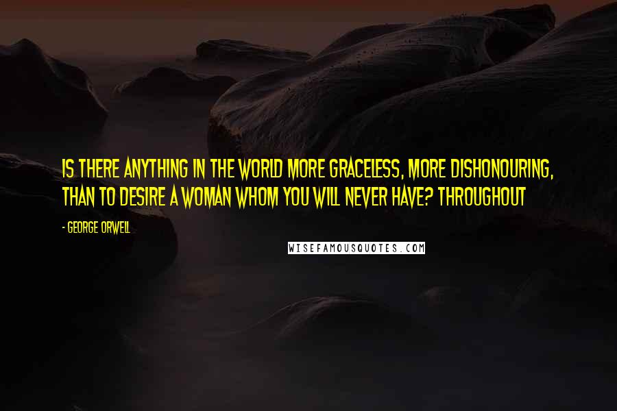 George Orwell Quotes: Is there anything in the world more graceless, more dishonouring, than to desire a woman whom you will never have? Throughout