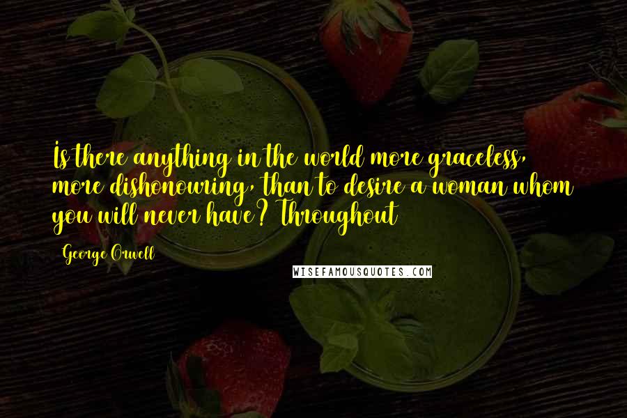 George Orwell Quotes: Is there anything in the world more graceless, more dishonouring, than to desire a woman whom you will never have? Throughout