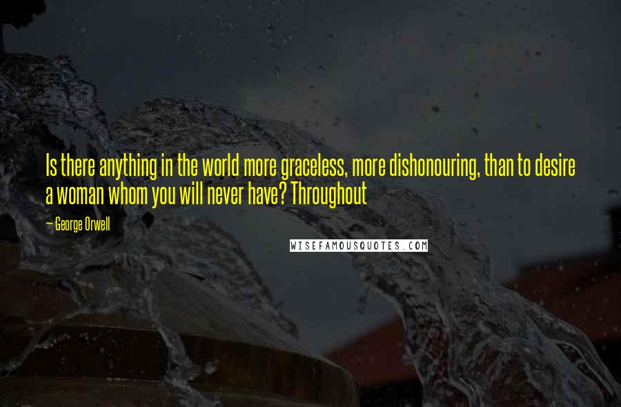 George Orwell Quotes: Is there anything in the world more graceless, more dishonouring, than to desire a woman whom you will never have? Throughout