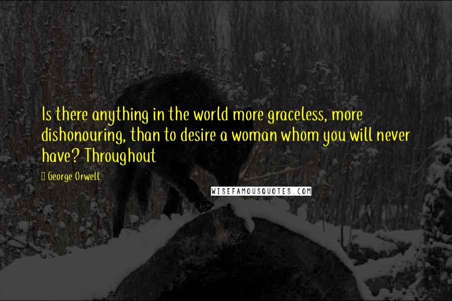 George Orwell Quotes: Is there anything in the world more graceless, more dishonouring, than to desire a woman whom you will never have? Throughout