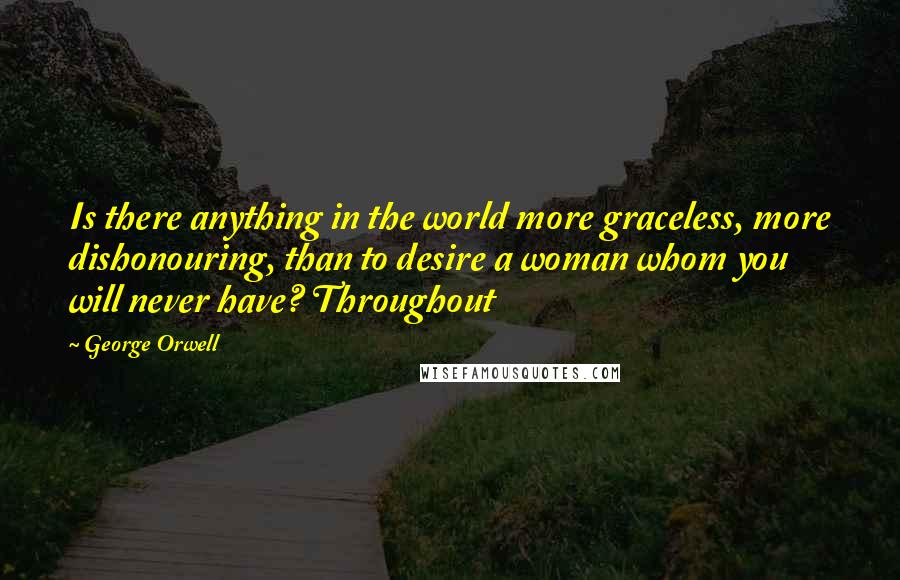 George Orwell Quotes: Is there anything in the world more graceless, more dishonouring, than to desire a woman whom you will never have? Throughout