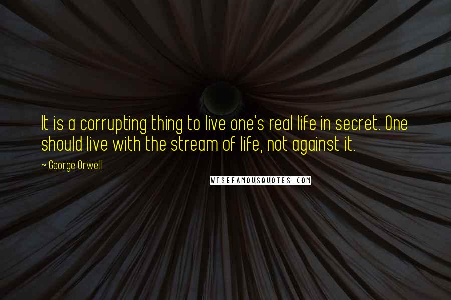 George Orwell Quotes: It is a corrupting thing to live one's real life in secret. One should live with the stream of life, not against it.