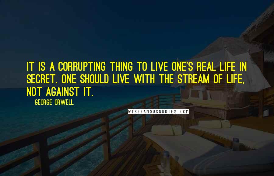 George Orwell Quotes: It is a corrupting thing to live one's real life in secret. One should live with the stream of life, not against it.