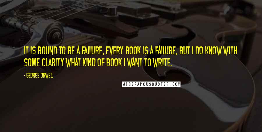 George Orwell Quotes: It is bound to be a failure, every book is a failure, but I do know with some clarity what kind of book I want to write.