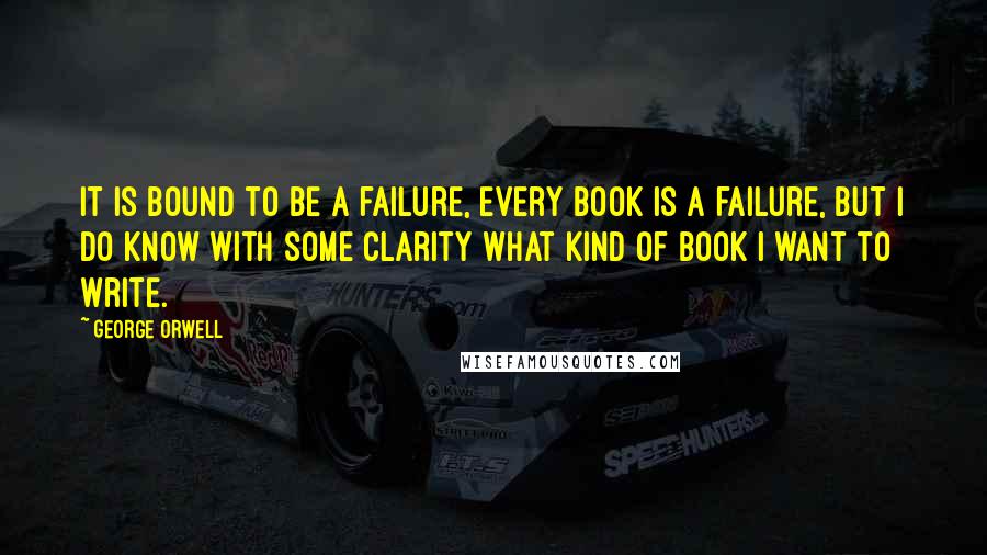 George Orwell Quotes: It is bound to be a failure, every book is a failure, but I do know with some clarity what kind of book I want to write.