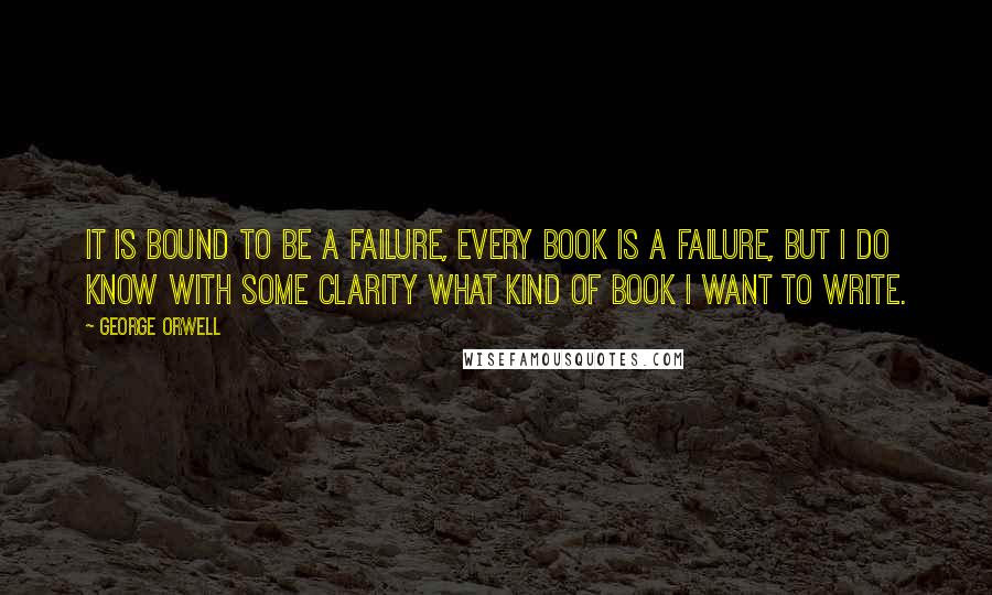 George Orwell Quotes: It is bound to be a failure, every book is a failure, but I do know with some clarity what kind of book I want to write.
