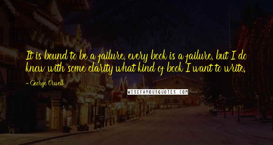 George Orwell Quotes: It is bound to be a failure, every book is a failure, but I do know with some clarity what kind of book I want to write.