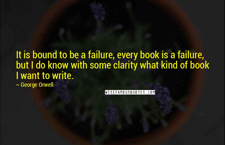 George Orwell Quotes: It is bound to be a failure, every book is a failure, but I do know with some clarity what kind of book I want to write.