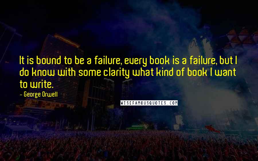 George Orwell Quotes: It is bound to be a failure, every book is a failure, but I do know with some clarity what kind of book I want to write.