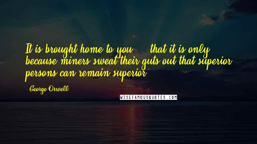 George Orwell Quotes: It is brought home to you ... that it is only because miners sweat their guts out that superior persons can remain superior.