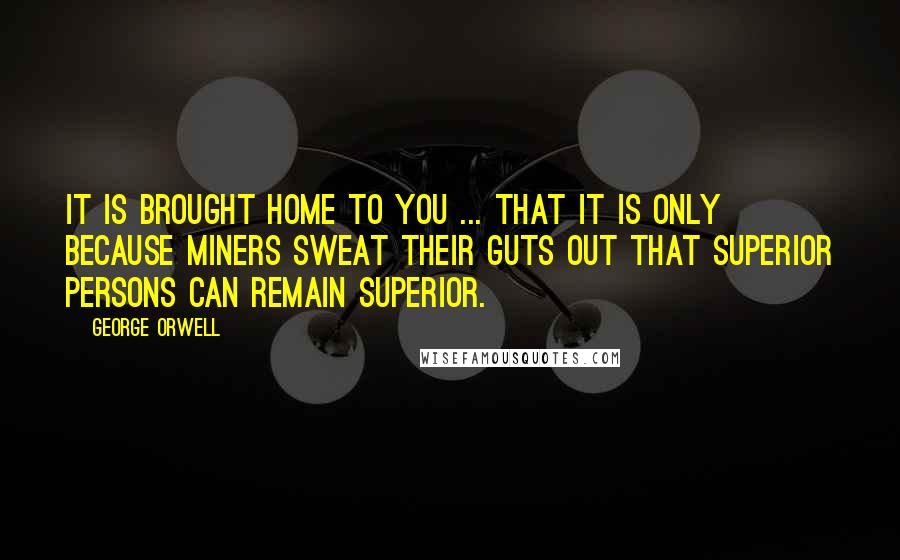 George Orwell Quotes: It is brought home to you ... that it is only because miners sweat their guts out that superior persons can remain superior.