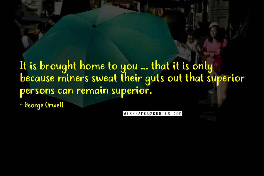 George Orwell Quotes: It is brought home to you ... that it is only because miners sweat their guts out that superior persons can remain superior.