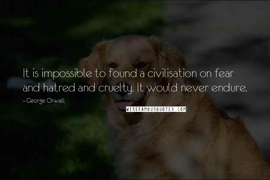 George Orwell Quotes: It is impossible to found a civilisation on fear and hatred and cruelty. It would never endure.