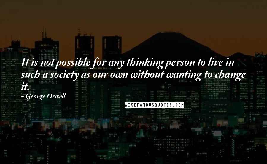 George Orwell Quotes: It is not possible for any thinking person to live in such a society as our own without wanting to change it.