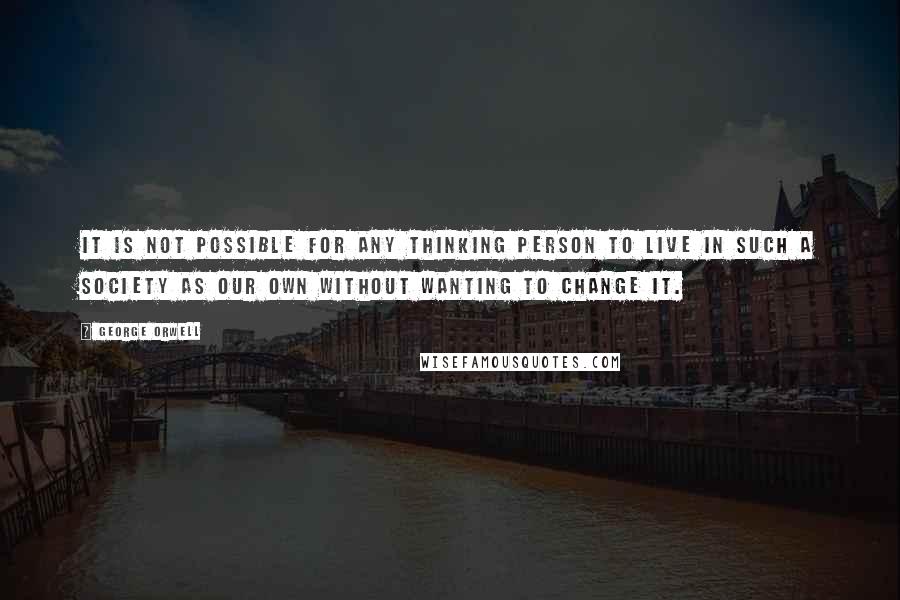 George Orwell Quotes: It is not possible for any thinking person to live in such a society as our own without wanting to change it.