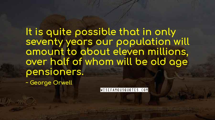 George Orwell Quotes: It is quite possible that in only seventy years our population will amount to about eleven millions, over half of whom will be old age pensioners.